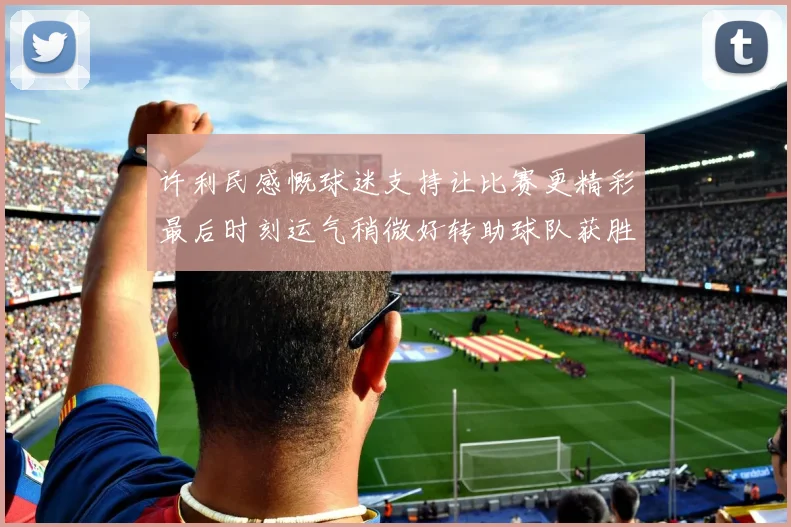 许利民感慨球迷支持让比赛更精彩最后时刻运气稍微好转助球队获胜