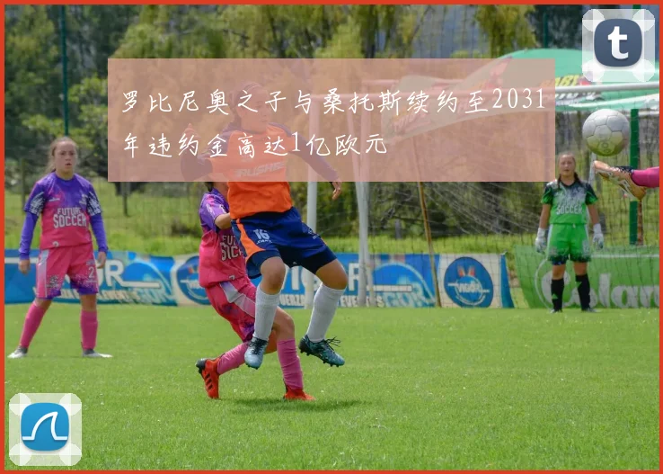 罗比尼奥之子与桑托斯续约至2031年违约金高达1亿欧元