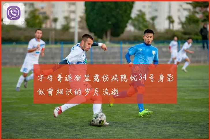 字母哥逐渐显露伤病隐忧34号身影似曾相识的岁月流逝