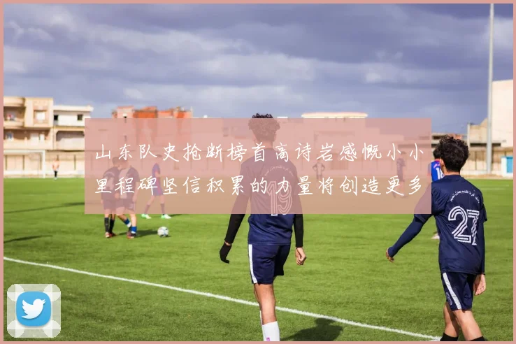 山东队史抢断榜首高诗岩感慨小小里程碑坚信积累的力量将创造更多辉煌
