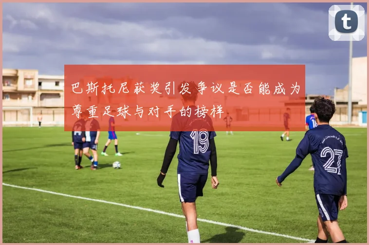 巴斯托尼获奖引发争议是否能成为尊重足球与对手的榜样