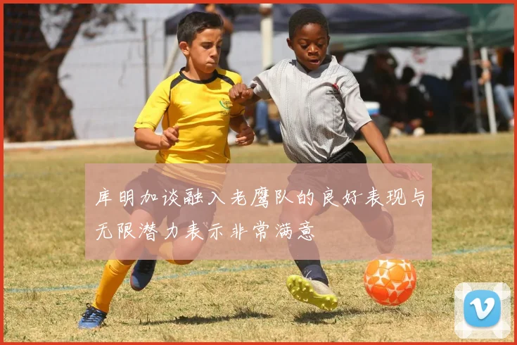 库明加谈融入老鹰队的良好表现与无限潜力表示非常满意