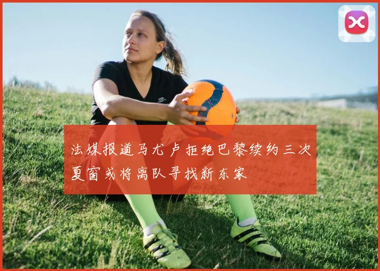 法媒报道马尤卢拒绝巴黎续约三次夏窗或将离队寻找新东家