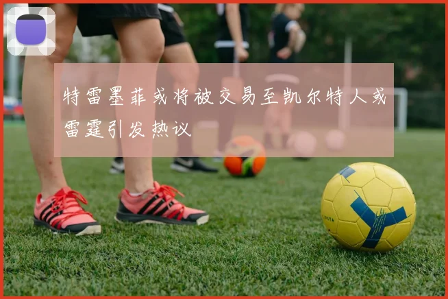 特雷墨菲或将被交易至凯尔特人或雷霆引发热议