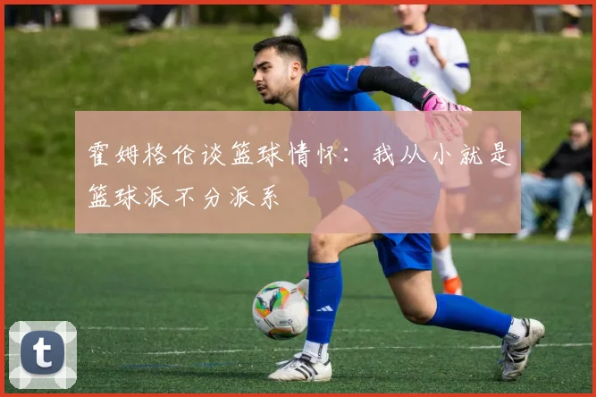 霍姆格伦谈篮球情怀：我从小就是篮球派不分派系