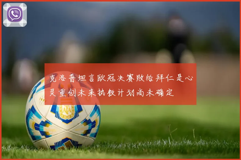 克洛普坦言欧冠决赛败给拜仁是心灵重创未来执教计划尚未确定