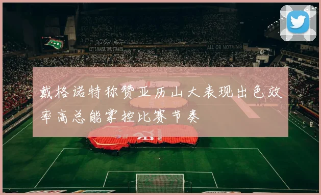 戴格诺特称赞亚历山大表现出色效率高总能掌控比赛节奏