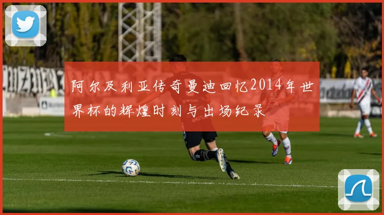 阿尔及利亚传奇曼迪回忆2014年世界杯的辉煌时刻与出场纪录