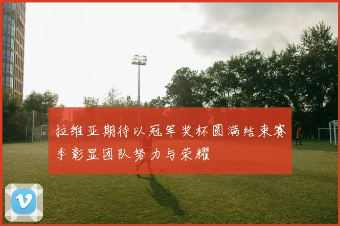 拉维亚期待以冠军奖杯圆满结束赛季彰显团队努力与荣耀