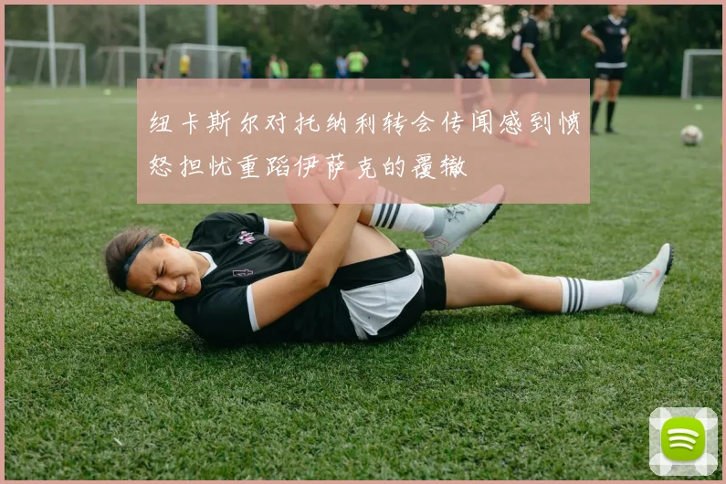纽卡斯尔对托纳利转会传闻感到愤怒担忧重蹈伊萨克的覆辙