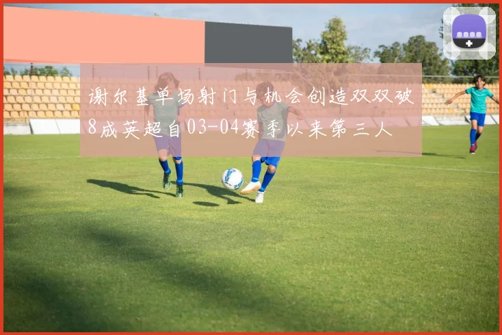 谢尔基单场射门与机会创造双双破8成英超自03-04赛季以来第三人