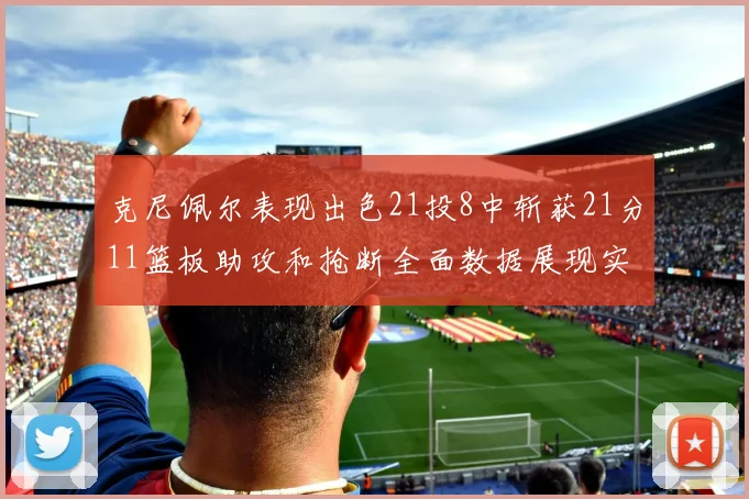 克尼佩尔表现出色21投8中斩获21分11篮板助攻和抢断全面数据展现实力