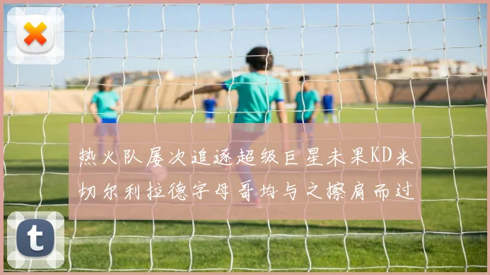 热火队屡次追逐超级巨星未果KD米切尔利拉德字母哥均与之擦肩而过