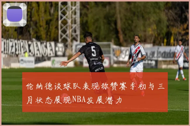 伦纳德谈球队表现称赞赛季初与三月状态展现NBA发展潜力