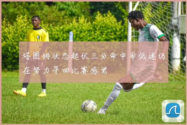 塔图姆状态起伏三分命中率低迷仍在努力寻回比赛感觉