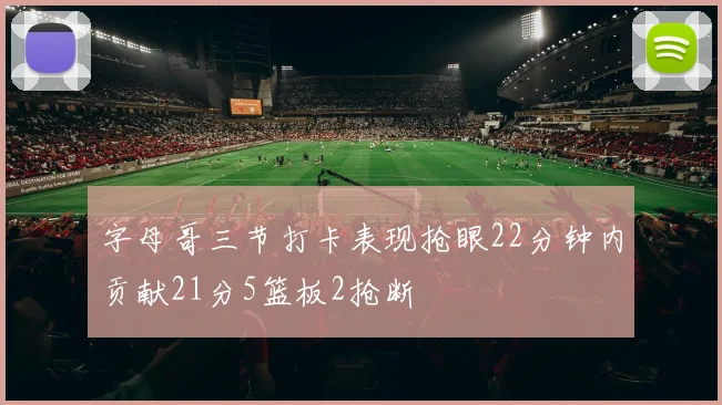 字母哥三节打卡表现抢眼22分钟内贡献21分5篮板2抢断